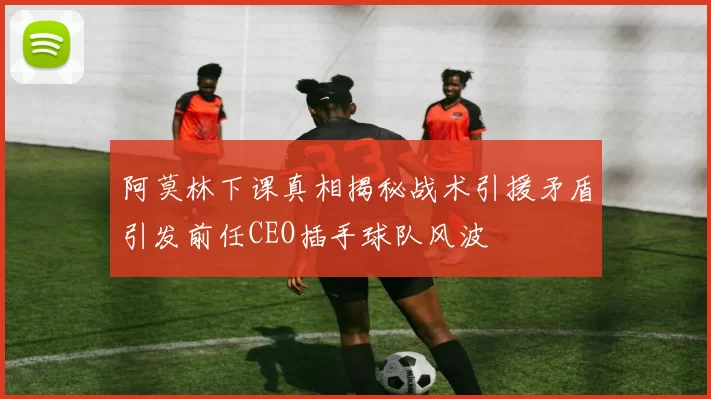 阿莫林下课真相揭秘战术引援矛盾引发前任CEO插手球队风波