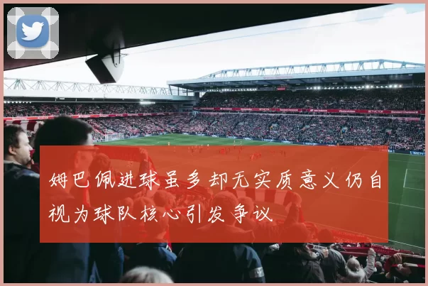 姆巴佩进球虽多却无实质意义仍自视为球队核心引发争议