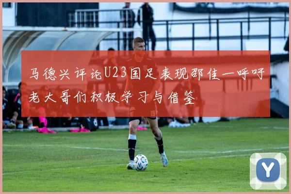 马德兴评论U23国足表现邵佳一呼吁老大哥们积极学习与借鉴
