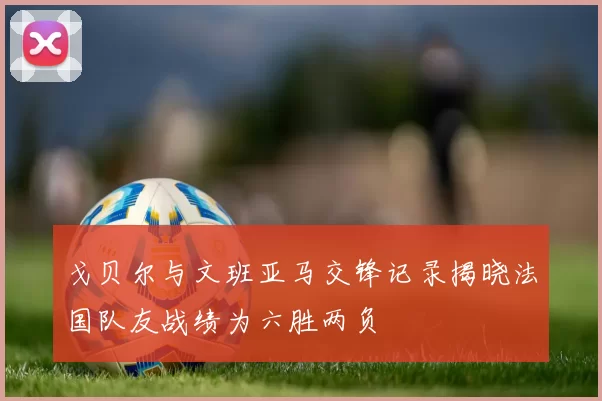 戈贝尔与文班亚马交锋记录揭晓法国队友战绩为六胜两负