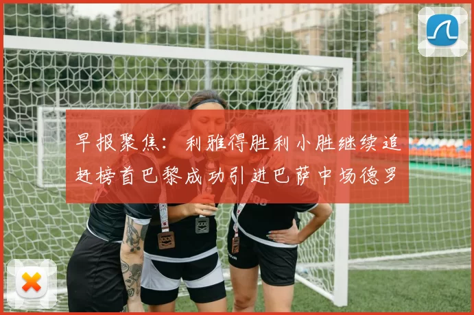 早报聚焦：利雅得胜利小胜继续追赶榜首巴黎成功引进巴萨中场德罗