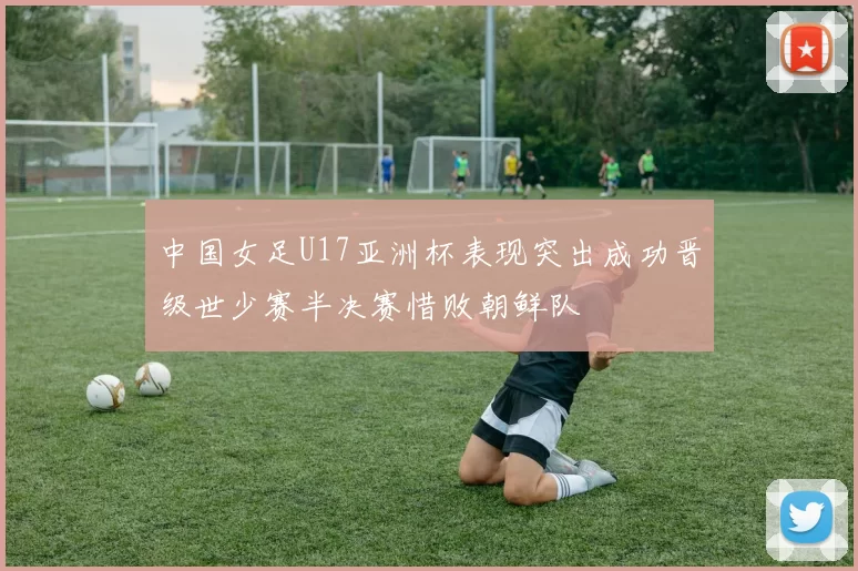 中国女足U17亚洲杯表现突出成功晋级世少赛半决赛惜败朝鲜队