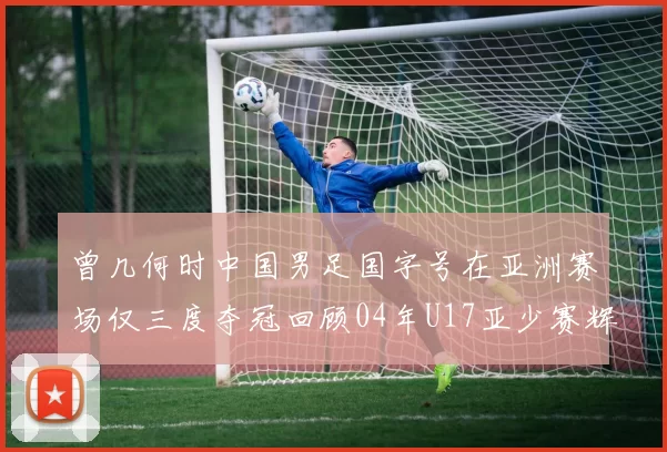 曾几何时中国男足国字号在亚洲赛场仅三度夺冠回顾04年U17亚少赛辉煌时刻