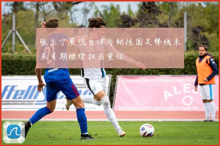 张玉宁展现自律与韧性国足锋线未来可期继续担当重任