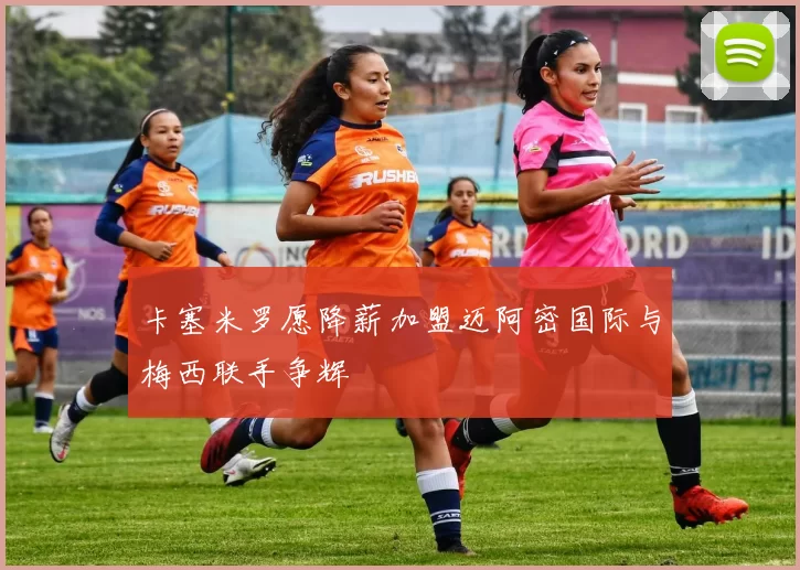 卡塞米罗愿降薪加盟迈阿密国际与梅西联手争辉