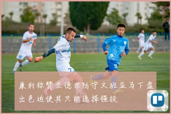 康利称赞兰德尔防守文班亚马下盘出色迫使其只能选择强投