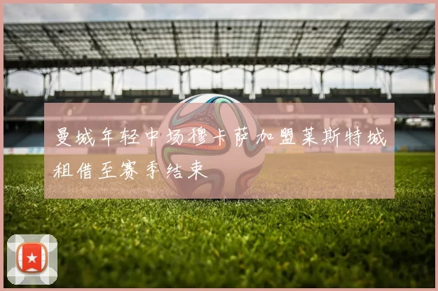 曼城年轻中场穆卡萨加盟莱斯特城租借至赛季结束