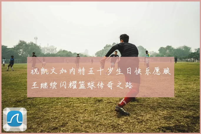 祝凯文加内特五十岁生日快乐愿狼王继续闪耀篮球传奇之路