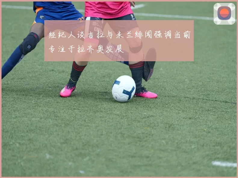 经纪人谈吉拉与米兰绯闻强调当前专注于拉齐奥发展