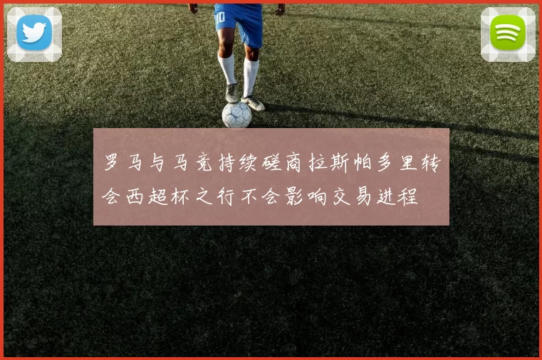 罗马与马竞持续磋商拉斯帕多里转会西超杯之行不会影响交易进程